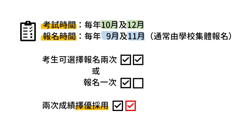 考試時間於每年的10月及12月舉行，並於9月及11月報名，通常會一率由學校集體報名，考生可選擇兩場都考或只考一場，兩次成績擇優採用。